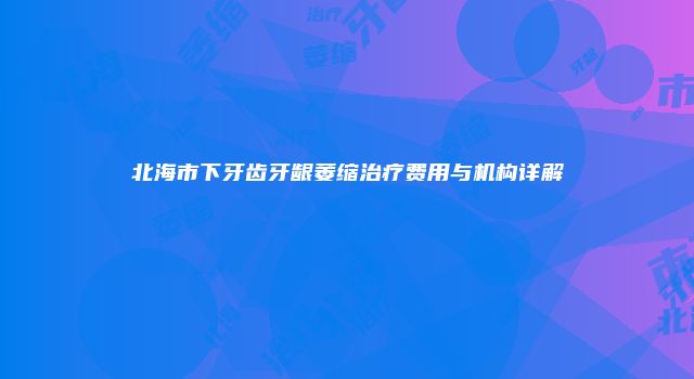 北海市下牙齿牙龈萎缩治疗费用与机构详解
