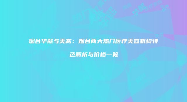 烟台华熙与美高：烟台两大热门医疗美容机构特色解析与价格一览