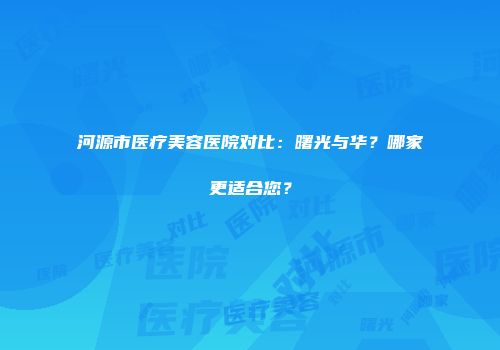 河源市医疗美容医院对比：曙光与华？哪家更适合您？