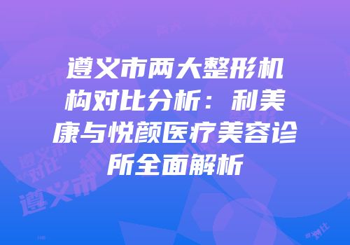遵义市两大整形机构对比分析：利美康与悦颜医疗美容诊所全面解析