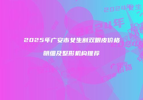 2025年广安市女生割双眼皮价格明细及整形机构推荐