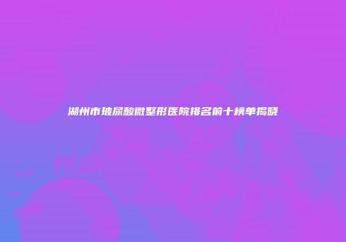 湖州市玻尿酸微整形医院排名前十榜单揭晓