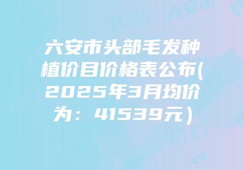 六安市头部毛发种植价目价格表公布(2025年3月均价为：41539元）
