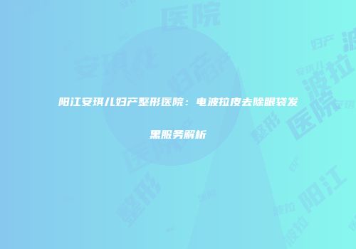 阳江安琪儿妇产整形医院：电波拉皮去除眼袋发黑服务解析