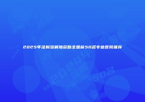 2025年注射溶解玻尿酸全国前50名专业医院推荐