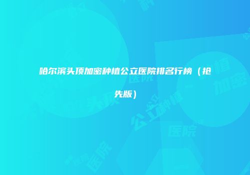 哈尔滨头顶加密种植公立医院排名行榜（抢先版）