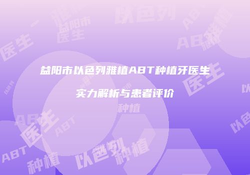 益阳市以色列雅植ABT种植牙医生实力解析与患者评价
