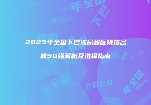 2025年全国下巴玻尿酸医院排名前50强解析及选择指南