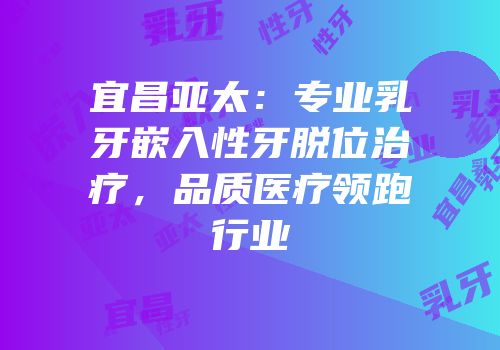 宜昌亚太：专业乳牙嵌入性牙脱位治疗，品质医疗领跑行业