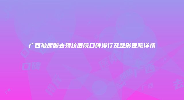 广西玻尿酸去颈纹医院口碑排行及整形医院详情