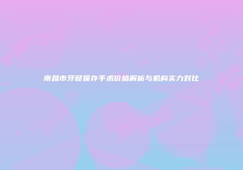 南昌市牙髓保存手术价格解析与机构实力对比