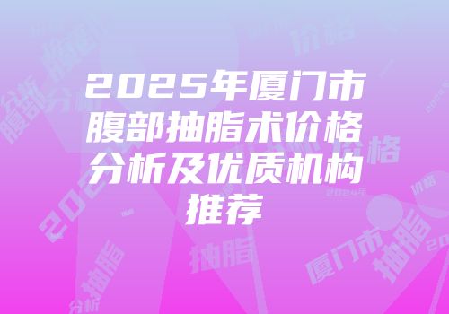 2025年厦门市腹部抽脂术价格分析及优质机构推荐