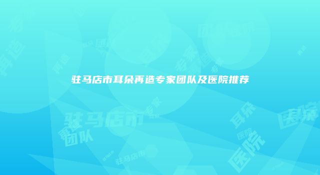 驻马店市耳朵再造专家团队及医院推荐