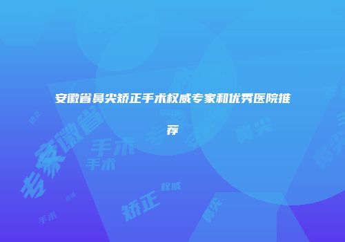 安徽省鼻尖矫正手术权威专家和优秀医院推荐