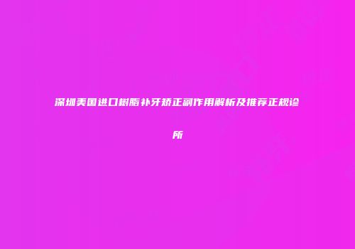 深圳美国进口树脂补牙矫正副作用解析及推荐正规诊所