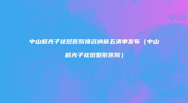 中山超光子祛斑医院排名榜前五清单发布（中山超光子祛斑整形医院）