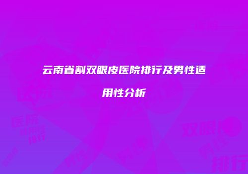 云南省割双眼皮医院排行及男性适用性分析