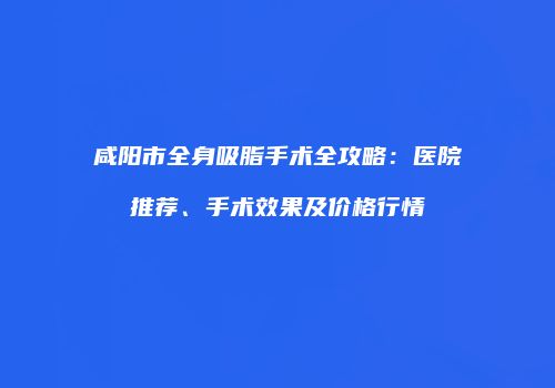 咸阳市全身吸脂手术全攻略：医院推荐、手术效果及价格行情