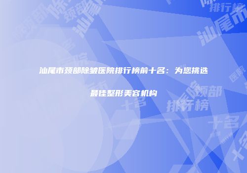 汕尾市颈部除皱医院排行榜前十名：为您挑选最佳整形美容机构