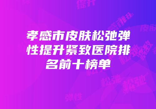 孝感市皮肤松弛弹性提升紧致医院排名前十榜单