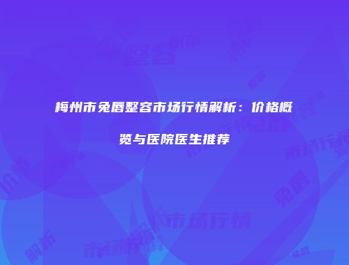 梅州市兔唇整容市场行情解析：价格概览与医院医生推荐