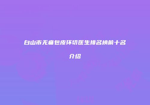 白山市无痛包皮环切医生排名榜前十名介绍