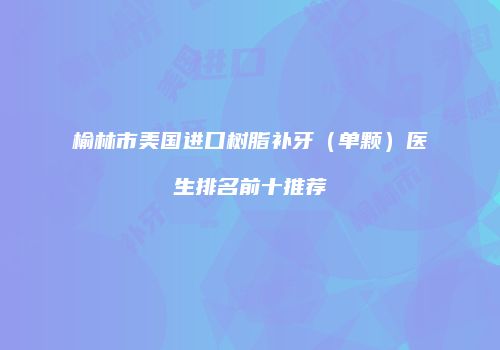 榆林市美国进口树脂补牙（单颗）医生排名前十推荐