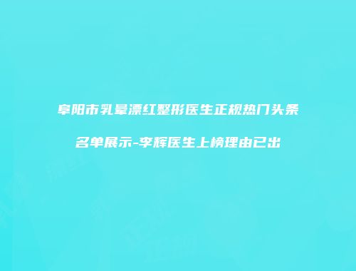 阜阳市乳晕漂红整形医生正规热门头条名单展示-李辉医生上榜理由已出