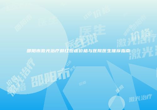 邵阳市激光治疗鲜红斑痣价格与医院医生推荐指南