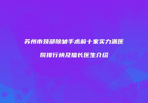 苏州市颈部除皱手术前十家实力派医院排行榜及擅长医生介绍
