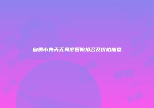 自贡市先天无耳廓医院排名及价格信息