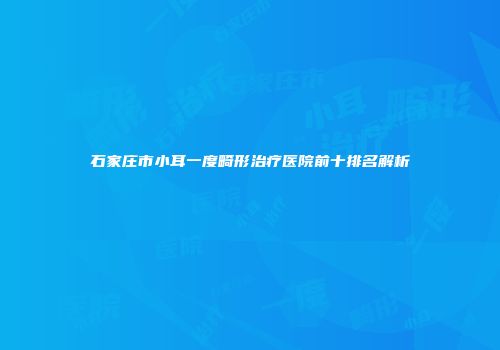 石家庄市小耳一度畸形治疗医院前十排名解析