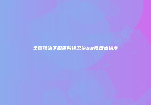 全国矫治下巴医院排名前50强盘点指南