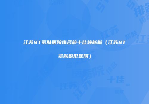 江苏ST紧肤医院排名前十佳焕新啦（江苏ST紧肤整形医院）