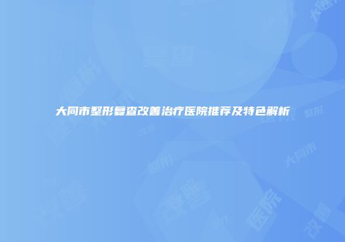大同市整形复查改善治疗医院推荐及特色解析