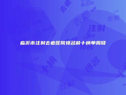 临沂市注射去疤医院排名前十榜单揭晓