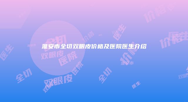 淮安市全切双眼皮价格及医院医生介绍