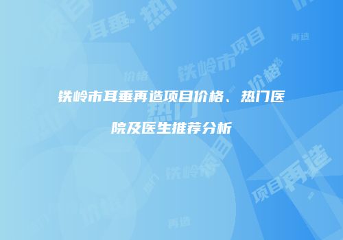 铁岭市耳垂再造项目价格、热门医院及医生推荐分析