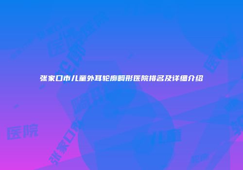 张家口市儿童外耳轮廓畸形医院排名及详细介绍