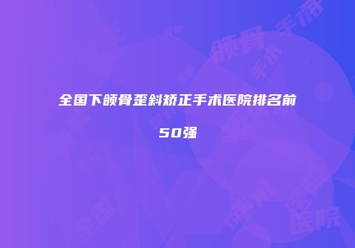 全国下颌骨歪斜矫正手术医院排名前50强