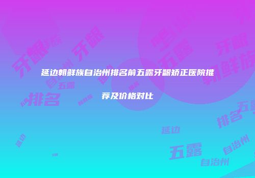 延边朝鲜族自治州排名前五露牙龈矫正医院推荐及价格对比