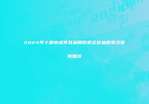 2025年十堰市成年耳朵畸形矫正价格概览及医院推荐