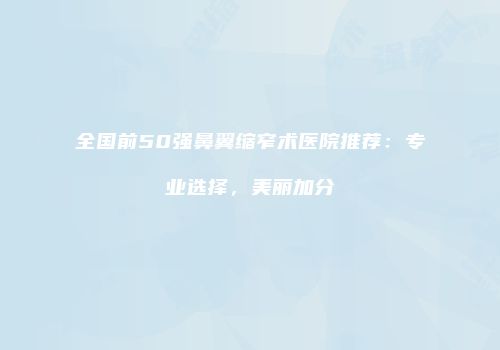 全国前50强鼻翼缩窄术医院推荐：专业选择，美丽加分