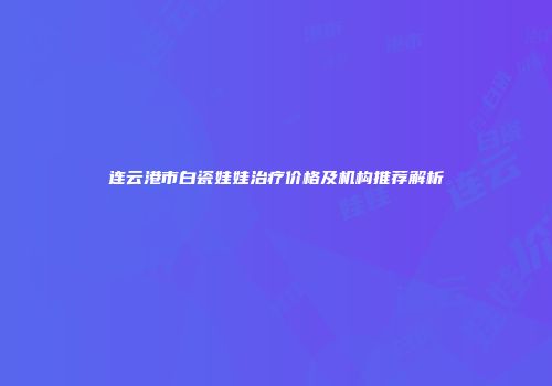 连云港市白瓷娃娃治疗价格及机构推荐解析