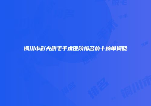 铜川市彩光脱毛手术医院排名前十榜单揭晓