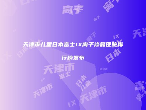 天津市儿童日本富士IX离子修复医院排行榜发布