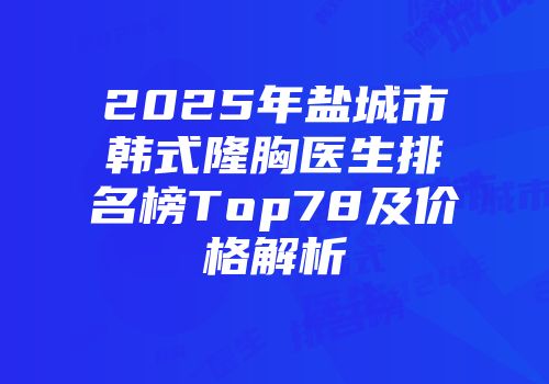 2025年盐城市韩式隆胸医生排名榜Top78及价格解析