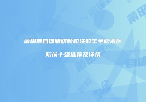 莆田市自体脂肪颗粒注射丰全脸术医院前十强推荐及详情