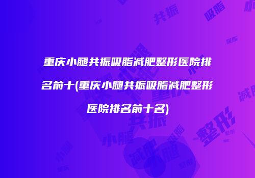 重庆小腿共振吸脂减肥整形医院排名前十(重庆小腿共振吸脂减肥整形医院排名前十名)