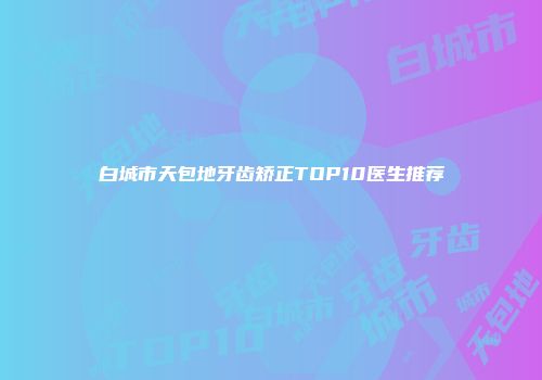 白城市天包地牙齿矫正TOP10医生推荐
